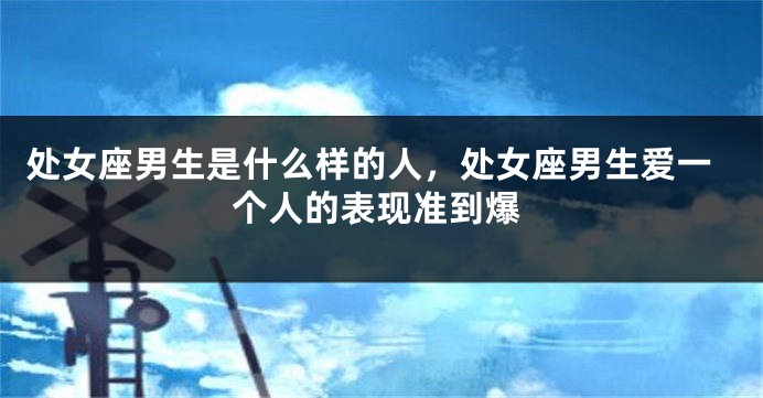 处女座男生是什么样的人，处女座男生爱一个人的表现准到爆