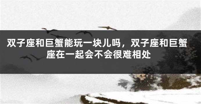 双子座和巨蟹能玩一块儿吗，双子座和巨蟹座在一起会不会很难相处