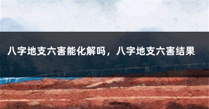 八字地支六害能化解吗,八字地支六害结果