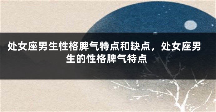 处女座男生性格脾气特点和缺点，处女座男生的性格脾气特点