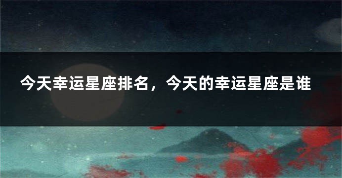 今天幸运星座排名，今天的幸运星座是谁