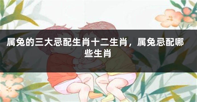 属兔的三大忌配生肖十二生肖，属兔忌配哪些生肖
