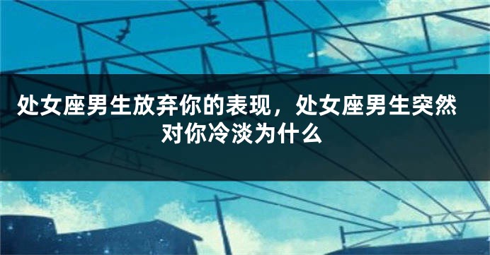 处女座男生放弃你的表现，处女座男生突然对你冷淡为什么