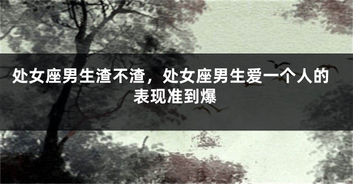 处女座男生渣不渣，处女座男生爱一个人的表现准到爆
