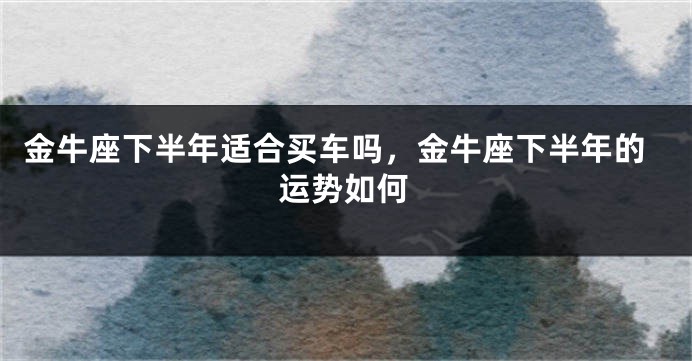 金牛座下半年适合买车吗，金牛座下半年的运势如何