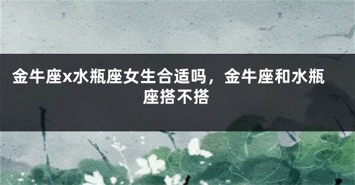 金牛座x水瓶座女生合适吗，金牛座和水瓶座搭不搭