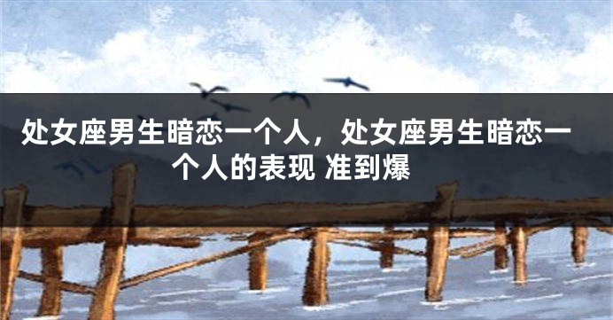 处女座男生暗恋一个人，处女座男生暗恋一个人的表现 准到爆