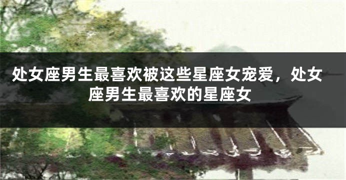 处女座男生最喜欢被这些星座女宠爱，处女座男生最喜欢的星座女