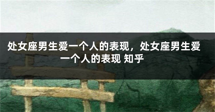 处女座男生爱一个人的表现，处女座男生爱一个人的表现 知乎