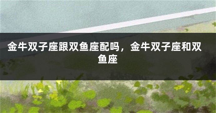 金牛双子座跟双鱼座配吗，金牛双子座和双鱼座