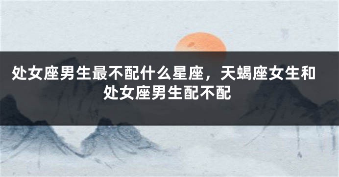 处女座男生最不配什么星座，天蝎座女生和处女座男生配不配