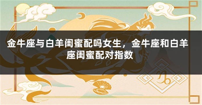 金牛座与白羊闺蜜配吗女生，金牛座和白羊座闺蜜配对指数