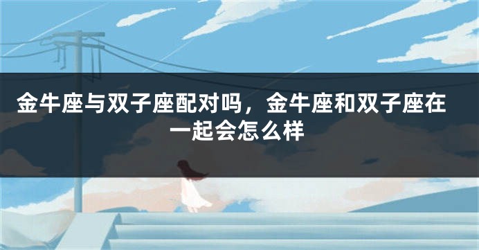 金牛座与双子座配对吗，金牛座和双子座在一起会怎么样