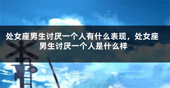 处女座男生讨厌一个人有什么表现，处女座男生讨厌一个人是什么样