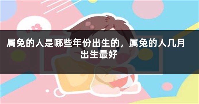 属兔的人是哪些年份出生的，属兔的人几月出生最好