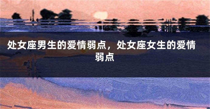 处女座男生的爱情弱点，处女座女生的爱情弱点