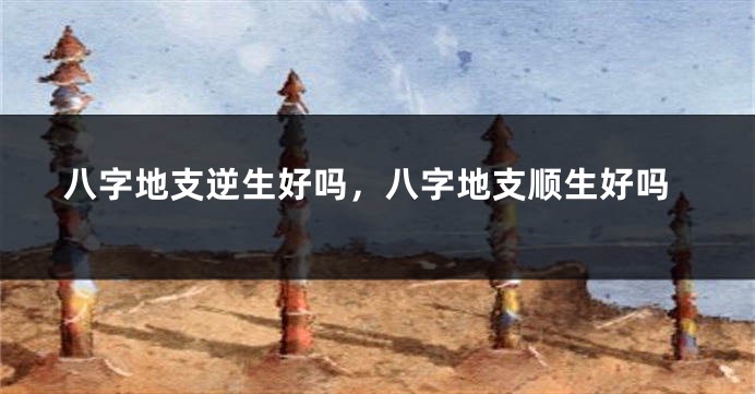 八字地支逆生好吗，八字地支顺生好吗