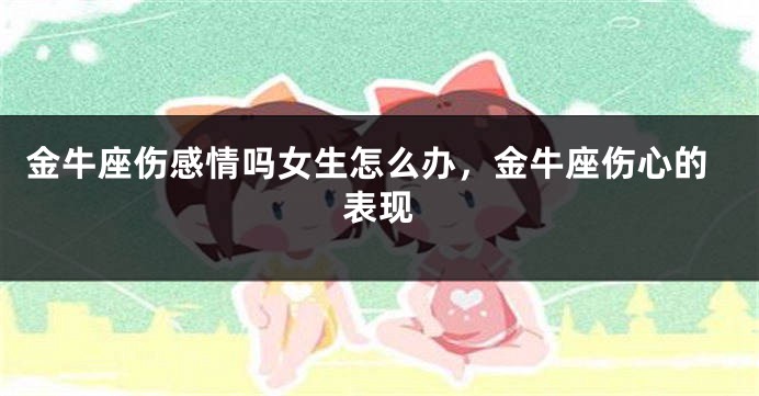 金牛座伤感情吗女生怎么办，金牛座伤心的表现