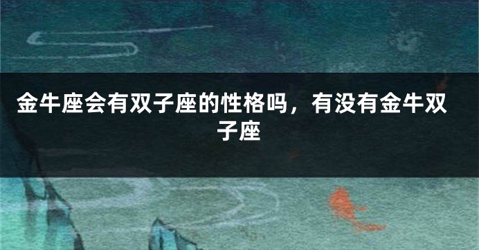 金牛座会有双子座的性格吗，有没有金牛双子座
