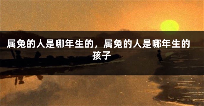 属兔的人是哪年生的，属兔的人是哪年生的孩子