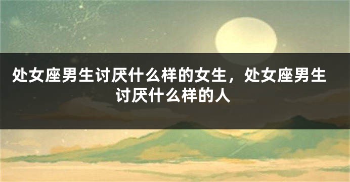 处女座男生讨厌什么样的女生，处女座男生讨厌什么样的人