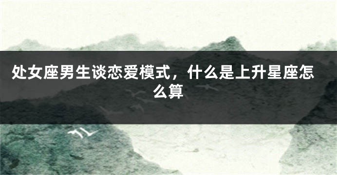 处女座男生谈恋爱模式，什么是上升星座怎么算