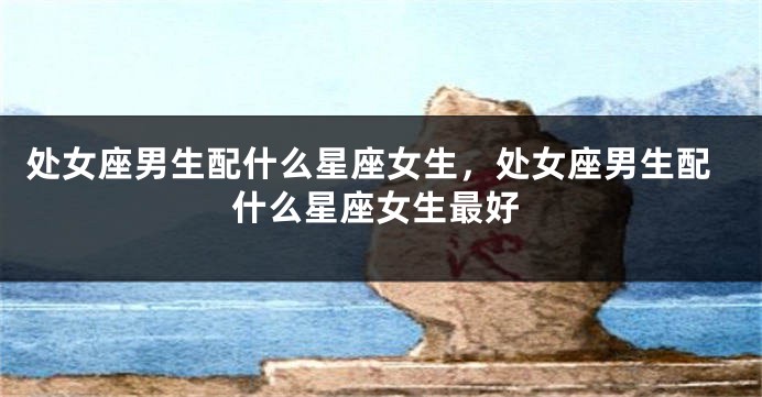 处女座男生配什么星座女生，处女座男生配什么星座女生最好