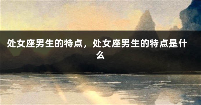 处女座男生的特点，处女座男生的特点是什么