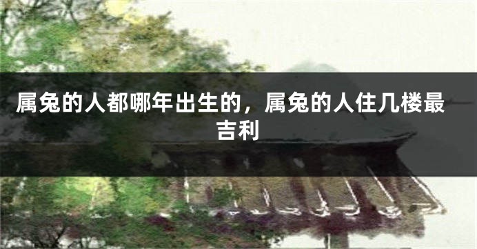 属兔的人都哪年出生的，属兔的人住几楼最吉利