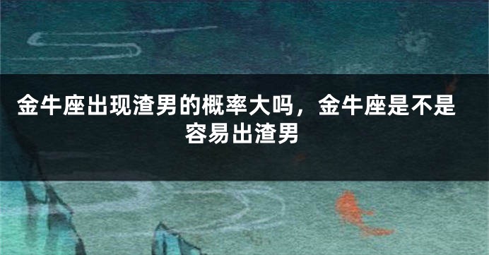 金牛座出现渣男的概率大吗，金牛座是不是容易出渣男