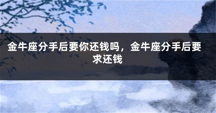 金牛座分手后要你还钱吗，金牛座分手后要求还钱