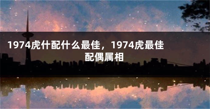 1974虎什配什么最佳，1974虎最佳配偶属相