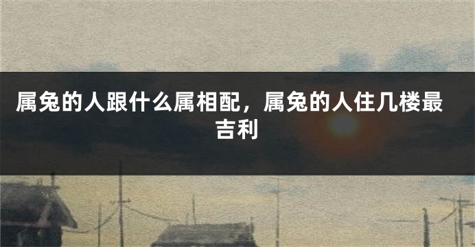 属兔的人跟什么属相配，属兔的人住几楼最吉利