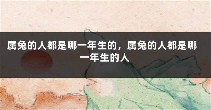 属兔的人都是哪一年生的，属兔的人都是哪一年生的人