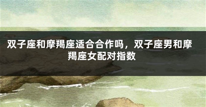 双子座和摩羯座适合合作吗，双子座男和摩羯座女配对指数