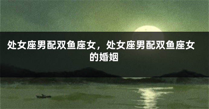 处女座男配双鱼座女，处女座男配双鱼座女的婚姻