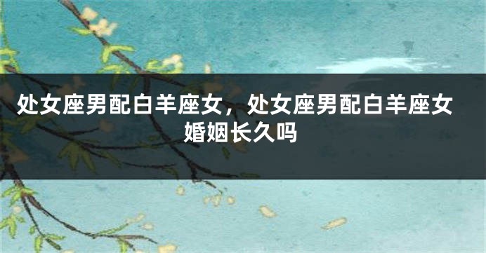 处女座男配白羊座女，处女座男配白羊座女婚姻长久吗