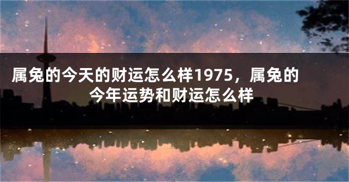 属兔的今天的财运怎么样1975，属兔的今年运势和财运怎么样