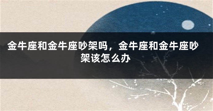 金牛座和金牛座吵架吗，金牛座和金牛座吵架该怎么办