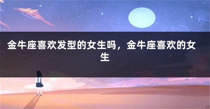 金牛座喜欢发型的女生吗,金牛座喜欢的女生