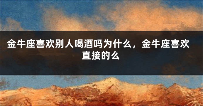 金牛座喜欢别人喝酒吗为什么，金牛座喜欢直接的么