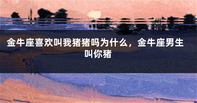 金牛座喜欢叫我猪猪吗为什么，金牛座男生叫你猪