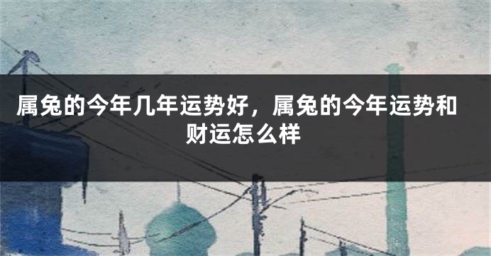 属兔的今年几年运势好，属兔的今年运势和财运怎么样