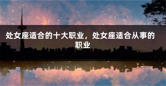 处女座适合的十大职业，处女座适合从事的职业