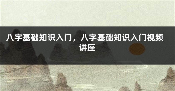 八字基础知识入门，八字基础知识入门视频讲座