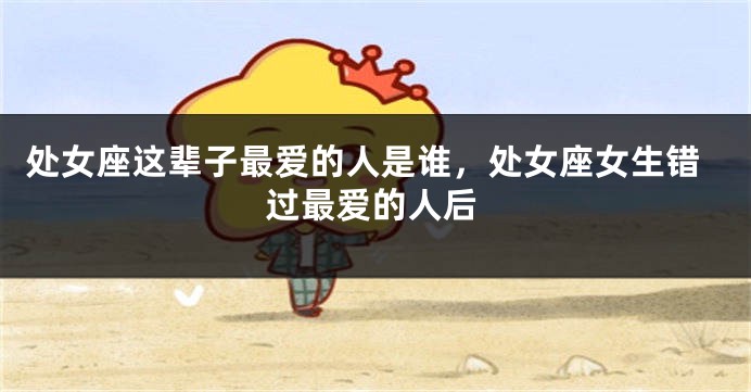 处女座这辈子最爱的人是谁，处女座女生错过最爱的人后