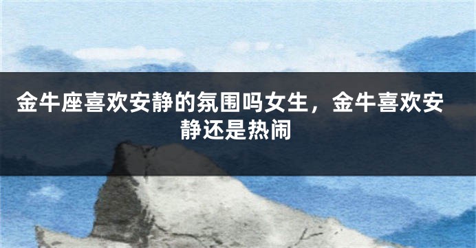 金牛座喜欢安静的氛围吗女生，金牛喜欢安静还是热闹