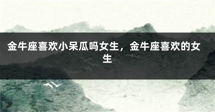 金牛座喜欢小呆瓜吗女生，金牛座喜欢的女生