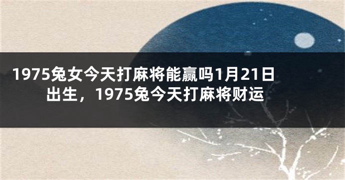 1975兔女今天打麻将能赢吗1月21日出生，1975兔今天打麻将财运