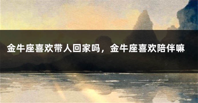 金牛座喜欢带人回家吗，金牛座喜欢陪伴嘛
